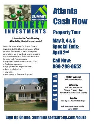 Atlanta
                                             Cash Flow
                                             Property Tour
        Interested in Cash-Flowing,
      Affordable, Rental Investments?        May 3, 4 & 5
Learn the in's-and-out's of out-of-state
investing. Get first hand knowledge of the
                                             Special Ends:
process. See homes in various stages of
renovation. Meet our local team members.     April 2nd
Discover why Atlanta is the perfect choice

                                             Call Now:
for your cash flow property.
●Properties priced from $65k to $120k
●Quality renovations
●Highly desirable neighborhoods
●Top school districts
                                             888-298-0652
●Low crime
●Near centers of economic growth
                                                       Friday Evening
                                                     Welcome Reception

                                                          Saturday
                                                     Pre-Tour Workshop
                                                    Atlanta Property Tour
                                                Benefit Dinner for local Charity

                                                           Sunday
                                                 Realty 411 Real Estate Expo




  Sign up Online: SummitAssetsGroup.com/tours
 