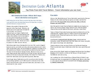  
1 
AAA Destination Guide: Official AAA maps,
travel information and top picks
AAA Destination Guide: Atlanta includes trip-planning information
covering AAA recommended attractions and restaurants, exclusive
member discounts, maps and more.  
Atlanta is the capital of Georgia and the
epicenter of the New South. While the city
retains some of its small-town atmosphere
in many ways—such homey
neighborhoods as Virginia-Highland and
Little Five Points, blooming dogwoods and
azaleas that politely announce springtime
and the genteel hospitality practiced by
true Southerners—it is far from the sleepy
Southern town that Gen. Sherman burned
to ashes in his 1864 march to the sea.
Sleek skyscrapers house headquarters to some of the country’s biggest
business names, and traffic rivals the professional gridlock found in other
major metropolitan areas, but the atmosphere is pleasant. Perhaps it’s all
the sweet tea, but Atlanta is one big city that retains its Southern charm.
The host for the Centennial Olympic Games, Atlanta is home to four
major league sports teams whose fans are (dare we say) well-mannered.
And one of the city’s best preserved sites, the historic Fox Theatre, was
saved from destruction by the goodwill of gracious Atlantans.
Even though driven Northerners count for more than half of the city’s
ever-growing population, you’ll still encounter a slow pace if you look.
Hints of the Old South can be found at historic sites, and heard—in the
slow drawl of a “yes, ma’am.”
Essentials
Cheer on the Atlanta Braves at Turner field, which served as the Olympic
Stadium for the Centennial Olympic games, and take a behind-the-
scenes look with Turner Field Tours and the Ivan Allen Jr. Braves
Museum and Hall of Fame.
Stroll through the trendy Virginia-Highland neighborhood, stopping at a
café or one of many eclectic shops housed in circa 1900 bungalows
(Virginia Street meets Highland Street just northeast of downtown).
Take an Atlanta Preservation Society-sponsored architectural tour of the
1920s Moorish, Egyptian-style Fox Theatre. Saved from demolition by
dedicated locals, the palace features onion domes, minarets and
decorative tile work.
Visit Roswell’s Archibald Smith Plantation Home, which preserves
Antebellum history through docent tours that explore the house (complete
with original furnishings) and outbuildings.
Take the elevator to the revolving 73rd floor of the Westin Peachtree
Plaza for panoramic views of downtown; while there, sip a peach-flavored
daiquiri.
Enjoy views of the Atlanta skyline and Appalachian Mountains from Stone
Mountain via the skyride, a cable car that lets you off atop the giant
Confederate memorial carving.
Join a walking tour of the Sweet Auburn National Historic District to see
the boyhood home of assassinated Civil Rights leader Martin Luther King
Jr., his crypt, the church where he preached and the Martin Luther King
Jr. National Historic Site.
 