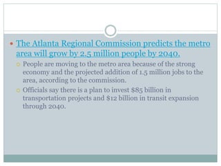  The Atlanta Regional Commission predicts the metro
area will grow by 2.5 million people by 2040.
People are moving to the metro area because of the strong
economy and the projected addition of 1.5 million jobs to the
area, according to the commission.
Officials say there is a plan to invest $85 billion in
transportation projects and $12 billion in transit expansion
through 2040.