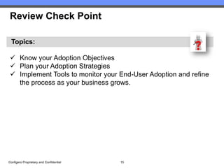 Review Check Point

  Topics:

  Know your Adoption Objectives
  Plan your Adoption Strategies
  Implement Tools to monitor your End-User Adoption and refine
   the process as your business grows.




Configero Proprietary and Confidential   15
 