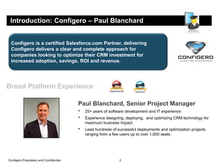 Introduction: Configero – Paul Blanchard


 Configero is a certified Salesforce.com Partner, delivering
 Configero delivers a clear and complete approach for
 companies looking to optimize their CRM investment for
 increased adoption, savings, ROI and revenue.




Broad Platform Experience

                                         Paul Blanchard, Senior Project Manager
                                         •   25+ years of software development and IT experience
                                         •   Experience designing, deploying, and optimizing CRM technology for
                                             maximum business impact
                                         •   Lead hundreds of successful deployments and optimization projects
                                             ranging from a few users up to over 1,600 seats.




Configero Proprietary and Confidential                         2
 