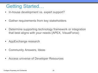 Getting Started…
  • In-house development vs. expert support?

  • Gather requirements from key stakeholders

  • Determine supporting technology framework or integration
    that best aligns with your needs (APEX, VisualForce)

  • AppExchange research

  • Community Answers, Ideas

  • Access universe of Developer Resources


Configero Proprietary and Confidential   20
 