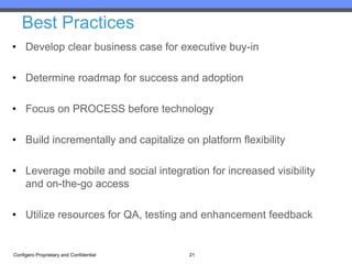Best Practices
• Develop clear business case for executive buy-in

• Determine roadmap for success and adoption

• Focus on PROCESS before technology

• Build incrementally and capitalize on platform flexibility

• Leverage mobile and social integration for increased visibility
  and on-the-go access

• Utilize resources for QA, testing and enhancement feedback


Configero Proprietary and Confidential   21
 