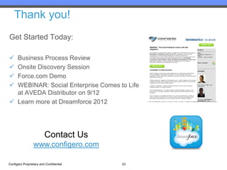Thank you!
Get Started Today:

 Business Process Review
 Onsite Discovery Session
 Force.com Demo
 WEBINAR: Social Enterprise Comes to Life
  at AVEDA Distributor on 9/12
 Learn more at Dreamforce 2012




                         Contact Us
                 www.configero.com

Configero Proprietary and Confidential   23
 