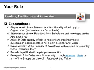 Your Role

  Leaders, Facilitators and Advocates

  Expectations:
       Stay abreast of new features and functionality added by your
        Organization (in-house or via Consultants)
       Stay abreast of new Releases from Salesforce and new Apps on the
        App Exchange
       Assist in Data Quality efforts to help ensure that incomplete,
        duplicate or incorrect data is not a pain point for End-Users
       Raise visibility of the benefits of Salesforce features and functionality
        to the Executive Team
       Provide input that will help improve usability
       Be a part of the Salesforce Community through Answers, Ideas or
        any of the Groups on LinkedIn, Facebook and Twitter


Configero Proprietary and Confidential       6
 