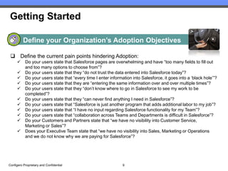 Getting Started

          Define your Organization’s Adoption Objectives

  Define the current pain points hindering Adoption:
          Do your users state that Salesforce pages are overwhelming and have “too many fields to fill out
           and too many options to choose from”?
          Do your users state that they “do not trust the data entered into Salesforce today”?
          Do your users state that “every time I enter information into Salesforce, it goes into a ‘black hole’”?
          Do your users state that they are “entering the same information over and over multiple times”?
          Do your users state that they “don’t know where to go in Salesforce to see my work to be
           completed”?
          Do your users state that they “can never find anything I need in Salesforce”?
          Do your users state that “Salesforce is just another program that adds additional labor to my job”?
          Do your users state that “I have no input regarding Salesforce functionality for my Team”?
          Do your users state that “collaboration across Teams and Departments is difficult in Salesforce”?
          Do your Customers and Partners state that “we have no visibility into Customer Service,
           Marketing or Sales”?
          Does your Executive Team state that “we have no visibility into Sales, Marketing or Operations
           and we do not know why we are paying for Salesforce”?




Configero Proprietary and Confidential                         9
 