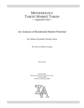 METHODOLOGY
TARGET MARKET TABLES
— Appendix One—
An Analysis of Residential Market Potential
Six Atlanta Westside Priority Areas
The City of Atlanta, Georgia
March, 2016
Conducted by
ZIMMERMAN/VOLK ASSOCIATES, INC.
P.O. Box 4907
Clinton, New Jersey 08809
 