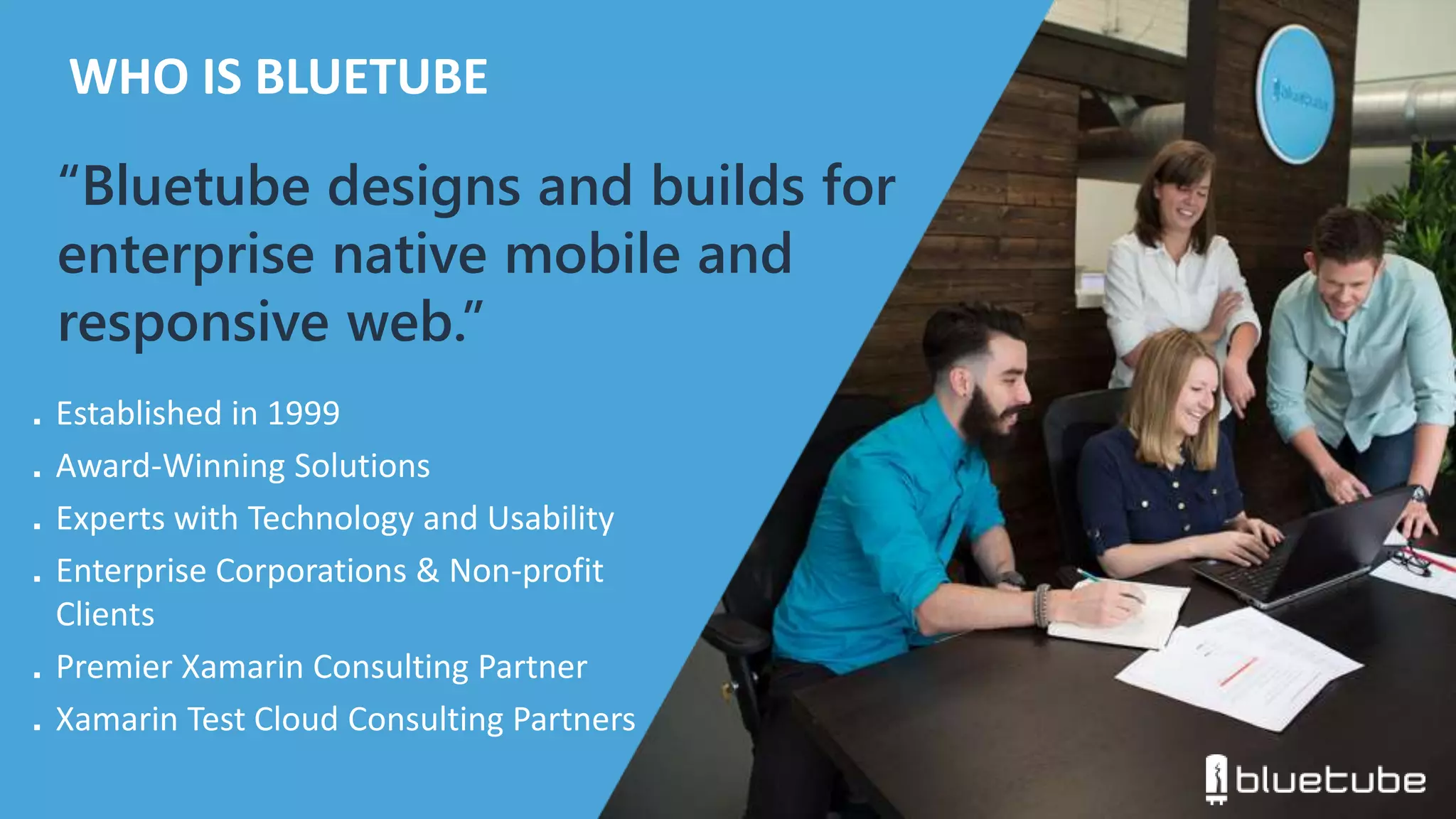 WHO IS BLUETUBE 
“Bluetube designs and builds for 
enterprise native mobile and 
responsive web.” 
■ Established in 1999 
■ Award-Winning Solutions 
■ Experts with Technology and Usability 
■ Enterprise Corporations & Non-profit 
Clients 
■ Premier Xamarin Consulting Partner 
■ Xamarin Test Cloud Consulting Partners 
 