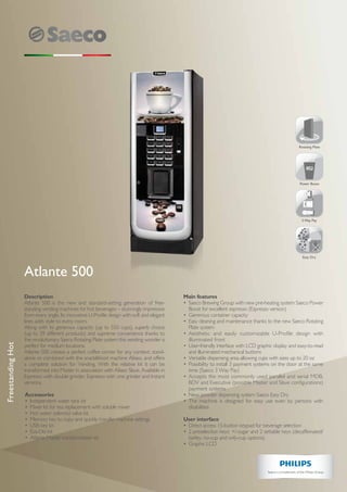 Easy Dry
Rotating Plate
3 Way Pay
HS2
Power Boost
Description
Atlante 500 is the new and standard-setting generation of free-
standing vending machines for hot beverages – stunningly impressive
from every angle. Its innovative U-Profile design with soft and elegant
lines adds style to every room.
Along with its generous capacity (up to 550 cups), superb choice
(up to 39 different products) and supreme convenience thanks to
the revolutionary Saeco Rotating Plate system this vending wonder is
perfect for medium locations.
Atlante 500 creates a perfect coffee corner for any context, stand-
alone or combined with the snack&food machine Aliseo, and offers
a complete solution for Vending. With the relative kit it can be
transformed into Master in association with Aliseo Slave. Available in
Espresso with double grinder, Espresso with one grinder and Instant
versions.
Accessories
•	 Independent water tank kit
•	 Mixer kit for tea replacement with soluble mixer
•	 Hot water solenoid valve kit
•	 Memory key to copy and quickly transfer machine settings
•	 USB key kit
•	 Eva-Dts kit
•	 Atlante Master transformation kit
Main features
•	 Saeco Brewing Group with new pre-heating system Saeco Power
Boost for excellent espresso (Espresso version)
•	 Generous container capacity
•	 Easy cleaning and maintenance thanks to the new Saeco Rotating
Plate system
•	Aesthetic and easily customizable U-Profile design with
illuminated front
•	 User-friendly interface with LCD graphic display and easy-to-read
and illuminated mechanical buttons
•	 Versatile dispensing area allowing cups with sizes up to 20 oz
•	 Possibility to install 3 payment systems on the door at the same
time (Saeco 3 Way Pay)
•	 Accepts the most commonly used parallel and serial MDB,
BDV and Executive (possible Master and Slave configurations)
payment systems
•	 New powder dispensing system Saeco Easy Dry
•	 The machine is designed for easy use even by persons with
disabilities
User interface
•	 Direct access 15-button keypad for beverage selection
•	 2 preselection keys: +/-sugar and 2 settable keys (decaffeinated/
barley, no-cup and only-cup options)
•	 Graphic LCD
Atlante 500
FreestandingHot
 