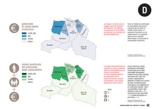 Migliolungo
Buco del
Signore
P
a
p
p
a
g
n
o
c
c
a
Strada
Alta
Baragalla
Belvedere
San
Pellegrino
Rosta
Nuova
Porta Castello
Crocetta
Buon
Pastore
Migliolungo
Buco del
Signore
P
a
p
p
a
g
n
o
c
c
a
Strada
Alta
Baragalla
Belvedere
San
Pellegrino
Rosta
Nuova
Porta Castello
Crocetta
Buon
Pastore
D
QUARTIERI URBANI TRA IL CROSTOLO E IL RODANO 11
potenziale
di vulnerabilità
economica
molto alta
alta
media
bassa
Cartografia ed elaborazione dati
dal quadro conoscitivo del PUG (2020)
La mappa ci mostra come la
maggior parte dei quartieri
dell’Ambito D non abbiano
un potenziale di vulnerabilità
economica, ad eccezione del
quartiere Migliolungo.
Cosa si intende per potenziale
di vulnerabilità economica?
L’insieme dei tre fattori di
reddito medio basso, di
aumento di persone con un
reddito basso e di riduzione
della casa in proprietà
determinano un potenziale di
vulnerabilità economica.
Cartografia ed elaborazione dati
dal quadro conoscitivo del PUG (2020)
La mappa finale dell’ambito D
evidenzia la sintesi ponderata
delle tre vulnerabilità prese in
esame in precedenza.
Le zone complessivamente
più vulnerabili sotto il
profilo economico, sociale
e demografico sono quelle
adiacenti al centro storico.
Cosa si intende per sintesi
ponderata di vulnerabilità?
Si tratta della somma delle
vulnerabilità (demografica,
sociale ed economica) calcolata
sommando tutti i valori che
si hanno a disposizione e
dividendo il risultato per il numero
dei valori considerati (media
matematica), poi moltiplicata per
un coefficiente chiamato “peso”
(a vulnerabilità sociale è stato
attribuito un peso alto = 3, a
economica un peso intermedio
= 2, a quella demografica un
peso basso = 1).
sintesi ponderata
del potenziale
delle vulnerabilità
molto alta
alta
media
bassa
3
2
1
peso
 