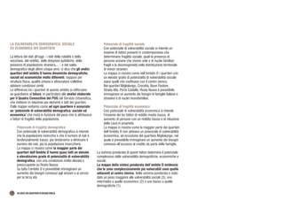 12 ATLANTE DEI QUARTIERI DI REGGIO EMILIA
LA VULNERABILITÀ DEMOGRAFICA, SOCIALE
ED ECONOMICA DEI QUARTIERI
La lettura dei dati all’oggi - i dati della natalità e della
vecchiaia, del reddito, delle dotazioni pubbliche, della
presenza di popolazione straniera,... - e del saldo
demografico degli ultimi cinque anni, ci dice che gli undici
quartieri dell’ambito D hanno dinamiche demografiche,
sociali ed economiche molto differenti, seppure per
struttura fisica, qualità urbana e attrezzature collettive
abbiano condizioni simili.
Le differenze tra i quartieri di questo ambito si rafforzano
se guardiamo al futuro, in particolare alle analisi elaborate
per il Quadro Conoscitivo del PUG dal Servizio Urbansitica,
che mettono in relazione più elementi e dati dei quartieri.
Dalle mappe vediamo come ad ogni quartiere è associato
un ‘potenziale di vulnerabilità demografica, sociale ed
economica’ che muta in funzione del peso che si attribuisce
a fattori di fragilità della popolazione.
Potenziale di fragilità demografica
Con potenziale di vulnerabilità demografica si intende
che la popolazione invecchia e che il numero di nati è
tendenzialmente basso: più tenderanno a diminuire il
numero dei nati, più la popolazione invecchierà.
La mappa ci mostra come la maggior parte dei
quartieri dell’Ambito D hanno quasi tutti un elevato
o elevatissimo grado di potenzialità di vulnerabilità
demografica, con una condizione molto elevata e
preoccupante su Rosta Nuova.
Su tutto l’ambito D è prevedibile immaginare un
aumento dei bisogni connessi agli anziani e ai servizi
per la terza età.
Potenziale di fragilità sociale
Con potenziale di vulnerabilità sociale si intende un
insieme di fattori presenti in contemporanea che
determinano fragilità sociale, quali la presenza di
persone anziane che vivono sole e di nuclei familiari
fragili e la disomogeneità nella distribuzione territoriale
di minori stranieri.
La mappa ci mostra come nell’Ambito D i quartieri con
un elevato grado di potenzialità di vulnerabilità sociale
siano quelli che confinano con il centro storico.
Nei quartieri Migliolungo, Crocetta, Buon Pastore,
Strada Alta, Porta Castello, Rosta Nuova è prevedibile
immaginare un aumento dei bisogni di famiglie italiane e
straniere e di nuclei monofamiliari.
Potenziale di fragilità economica
Con potenziale di vulnerabilità economica si intende
l’insieme dei tre fattori di reddito medio basso, di
aumento di persone con un reddito basso e di riduzione
della casa in proprietà.
La mappa ci mostra come la maggior parte dei quartieri
dell’Ambito D non abbiano un potenziale di vulnerabilità
economica, ad eccezione del quartiere Migliolungo, nel
quale è prevedibile immaginare un aumento dei bisogni
connessi all’accesso al credito da parte delle famiglie.
La somma ponderata di questi fattori determina il potenziale
complessivo delle vulnerabilità demografiche, economiche e
sociali.
La mappa della sintesi ponderata dell’ambito D evidenzia
che le zone complessivamente più vulnerabili sono quelle
adiacenti al centro storico. Nella somma ponderata è stato
dato un peso maggiore alle vulnerabilità sociali (3), uno
intermedio a quello economico (2) e uno basso a quelle
demografiche (1).
 