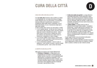 D
QUARTIERI URBANI TRA IL CROSTOLO E IL RODANO 27
CURA DELLA CITTÀ
COSA VUOL DIRE CURA DELLA CITTÀ?
Con cura della città intendiamo tutte le politiche, le attività
e le progettualità che i vari settori del Comune di Reggio
Emilia sviluppano per la cura del territorio, con particolare
attenzione alle azioni di pianificazione urbanistica, di
progettazione della qualità urbana e ambientale, di cura e
tutela dell’ambiente, di cura e manutenzione degli spazi e
degli edifici pubblici.
Si tratta di attività volte a favorire una città salubre e vivibile:
•	 in cui il capitale naturale - formato dai corsi d’acqua, dai
suoli naturali, dalla campagna urbana, dai parchi cittadini,
dagli spazi naturali e dal patrimonio arboreo - abbia il
giusto spazio e possa fornire ai cittadini quei servizi
eco-sistemici così importanti per la salute umana, la
biodiversità, la regolazione di calore e piogge,...
•	 in cui gli spazi collettivi come le piazze e i parchi siano
belli, sicuri, vivibili, accessibili e fruibili da più persone e
presenti in ogni quartiere e frazione;
•	 in cui le infrastrutture pubbliche - come le scuole, le
biblioteche, i centri sociali o le strade o i percorsi ciclabili
o le attrezzature sportive - siano curate e ben tenute.
LE MAPPE DI CURA DELLA CITTÀ
Nelle pagine che seguono sono mappati differenti temi:
•	 il territorio e l’ambiente. La mappa illustra sia le
progettualità per l’incremento e la valorizzazione del
capitale naturale nei quartieri, con le progettualità legate
all’educazione e ai programmi ambientali e i rischi
ambientali principali rilevati dal settore Ambiente, sia la
normativa urbanistica vigente di tutela e trasformazione
del territorio urbana identificata dal Piano Strutturale
Comunale in capo all’Ufficio di Piano;
•	 il clima che cambia nei quartieri. La mappa illustra la
vulnerabilità dell’ambito D dovuta dall’isola di calore
urbana. I dati elaborati dal Servizio Ambiente mostrano
differenti gradi di vulnerabilità dei quartieri indicando le
aree più vulnerabili, quelle più costruite, e quelle meno
vulnerabili, coincidenti con le aree rurali e le aree verdi e
i parchi urbani e fluviali;
•	 i cantieri pubblici. La mappa mostra lo stato di
attuazione dei principali cantieri pubblici - completati e
programmati - scaturiti dagli Accordi di Quartiere e dai
processi collaborativi con gli abitanti dei quartieri e a
cui gli Uffici di Cura della città e di Ingegneria ed Edifici
hanno dato attuazione. Si tratta di piccole e diffuse
opere di manutenzione degli spazi pubblici che i cittadini
fruiscono quotidianamente, nei quartieri in cui abitano o
che frequentano.
In ogni mappa tematica sono poi riportate le attrezzature
collettive di base, connesse ai diversi temi.
I contenuti sono stati mappati dall’Ufficio Architetti di Quartiere
con la collaborazione di ogni servizio tra il febbraio e l’ottobre
2020 e condivisi e verificati con tutti i referenti coinvolti.
 