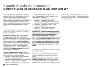 36 ATLANTE DEI QUARTIERI DI REGGIO EMILIA
il punto di vista delle comunità
LE PRIORITÀ EMERSE DAL QUESTIONARIO ‘REGGIO EMILIA COME VA’?
Queste pagine restituiscono sinteticamente le priorità dei
cittadini, per ogni Ambito, a partire dalle quali il Comune ha
realizzato e promosso il Bando ‘I Quartieri ripartono’. Le
stesse priorità sono assunte come base di partenza per
l’avvio del nuovo ciclo dei Laboratori di Quartiere, all’interno
dei quali si intende massimizzare lo sforzo per attivare
processi collaborativi che tengano in conto, il più possibile,
i bisogni e le priorità delle comunità locali di quartieri e
frazioni.
LE PRIORITÀ: LA QUALITÀ DELL’AMBIENTE, LA QUALITÀ
URBANA, IL SOSTEGNO E LO SVILUPPO ECONOMICO, I
SERVIZI ALLA COMUNITÀ
I cittadini di Reggio Emilia hanno indicato che tutte
le sfide poste sono prioritarie. Si tratta infatti di temi
importanti per il futuro della città e della comunità reggiana,
temi che non possono essere visti tra loro in competizione,
ma che vanno affrontati con un approccio integrato,
anche ricorrendo alla collaborazione tra pubblico e privato,
dal momento che il questionario ha rilevato disponibilità
a prendersi cura del proprio quartiere e a diventare
protagonisti di innovazioni e cambiamenti. Dalla lettura
dei dati emergono due gradi di urgenza attraverso cui è
possibile leggere le diverse sfide.
Le priorità assolute per la città del futuro secondo i
cittadini e le cittadine che hanno compilato il questionario
sono l’insieme delle tre sfide che riguardano:
•	 l’attivazione di progetti per la qualità dell’ambiente, il
clima, la salute e la mobilità sostenibile;
•	 la riqualificazione e la vivibilità dello spazio pubblico e la
riattivazione di spazi dismessi o sottoutilizzati;
•	 le misure di sostegno economico e di attivazione del
credito per le micro-imprese e il commercio.
Segue un secondo grado di priorità rilevanti, in cui si
collocano le altre cinque sfide:
•	 la creazione di servizi e l’attivazione di spazi per
l’educazione e la scuola e per la formazione;
•	 la creazione e il potenziamento dei servizi alla persona,
di cura della comunità e per il benessere psico-fisico;
•	 la riattivazione e l’attivazione di servizi e di spazi
culturali, interculturali e creativi
•	 l’attivazione di progetti per l’agricoltura urbana;
•	 la riattivazione e l’attivazione di spazi per la
partecipazione.
Ciò significa che le grandi sfide ambientali e climatiche,
quelle per la rigenerazione urbana e per il potenziamento
del capitale naturale sono prioritarie quanto quelle di
natura economica e che non sono più rinviabili.
Mentre il secondo blocco di priorità riguarda essenzialmente
tutto il tema dei servizi alla comunità e abbraccia i temi del
sociale, del welfare, della cultura, dell’educazione e della
scuola. Si tratta di settori importantissimi per la città e
per la qualità della vita, in modo particolare rispetto al
tema della prossimità all’interno dei quartieri e delle
frazioni.
LE PRIORITÀ: LA DIFFERENZA TRA I QUARTIERI URBANI
E LE FRAZIONI RURALI
Ad una osservazione più puntuale è molto importante
rilevare come la geografia della città incida ambito per
ambito.
Sulle priorità assolute non c’è una differenza sensibile
tra quartieri centrali e rurali, seppure i temi collegati
all’inquinamento e alla qualità dell’aria e dell’ambiente siano
più avvertiti nelle aree centrali e prossime al centro storico.
È naturale che sia così, perché si tratta dei quartieri in cui
si concentra il flusso veicolare e il traffico cittadino per via
della presenza di scuole, servizi, luoghi di lavoro che sono
forti attrattori di traffico.
 