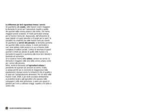 38 ATLANTE DEI QUARTIERI DI REGGIO EMILIA
Le differenze più forti riguardano invece i servizi.
Se guardiamo alla scuola, nelle frazioni rurali è maggiore
la domanda di servizi per l’educazione rispetto a quella
dei quartieri della corona urbana e del centro, che hanno
maggiori presidi scolastici. In modo particolare emerge
per le frazioni il tema dei doposcuola, dell’attivazione di
spazi digitali e di spazi educativi e di luoghi per lo sport, la
socialità e la creatività che nelle frazioni sono più carenti.
Se guardiamo ai servizi alla persona, la domanda aumenta
nei quartieri della corona urbana, in modo particolare a
sud, dove abitano molti anziani e in cui si trovano molti
complessi di edilizia sociale. L’indice di vecchiaia di questi
quartieri è infatti più elevato di quello delle frazioni e la
domanda di supporto e assistenza alla terza età è elevata e
destinata ad aumentare.
Se si osserva il tema della cultura, sempre sui servizi, la
domanda è maggiore nelle aree della corona urbana come
per i servizi alla persona.
Infine, anche la domanda sull’agricoltura urbana è
prevalente nei quartieri più prossimi al centro. Il dato
si spiega perché qui si concentra la maggioranza della
popolazione e dunque anche la richiesta di cibo di qualità e
di spazi per l’autoproduzione alimentare. Per chi abita nelle
frazioni rurali, infatti, è più facile accedere direttamente
ai produttori locali e agli agricoltori che operano nelle
campagne e nelle aree periurbane, o avere uno spazio in
giardino per l’orto e coltivare ortaggi, rispetto a chi abita in
centro città.
 