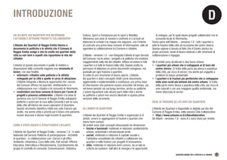 D
QUARTIERI URBANI TRA IL CROSTOLO E IL RODANO 5
INTRODUZIONE
UN ATLANTE SUI QUARTIERI PER INFORMARE
I CITTADINI E ATTIVARE PROGETTI COLLABORATIVI
L’Atlante dei Quartieri di Reggio Emilia illustra e
documenta le politiche e le attività che il Comune di
Reggio Emilia svolge e che ha svolto nei quartieri della
città su vari temi e aspetti che riguardano la vita dei
cittadini.
L’intento di questo documento è quello di mettere a
disposizione della comunità reggiana uno strumento di
lavoro, con due finalità:
•	 informare i cittadini sulle politiche e le attività
sviluppate per la città e quelle in corso di attuazione.
L’Atlante fotografa e illustra le opportunità che i servizi
del Comune offrono nei quartieri, direttamente o in
collaborazione con i cittadini e le comunità di riferimento;
•	 condividere una base comune di lavoro per l’avvio di
progetti e processi collaborativi. L’Atlante è la base di
partenza con cui il Comune di Reggio Emilia svilupperà
politiche e azioni per la cura della comunità e per la cura
della città all’interno dei nuovi Laboratori di Quartiere.
Questo strumento identifica infatti non solo il lavoro già
svolto, ma anche sfide e priorità per il futuro che potranno
essere discusse e decise negli incontri di quartiere.
COME È STATO IDEATO E STRUTTURATO L’ATLANTE
L’Atlante dei Quartieri di Reggio Emilia - versione 1.0 - è stato
elaborato dal Servizio Politiche di partecipazione - Architetti
di quartiere - in collaborazione con i Servizi e gli Uffici
Ambiente, Urbanistica, Cura della città, Poli sociali, Officina
Educativa, Intercultura e Mondoinsieme, Coordinamento dei
gruppi di controllo di comunità, Comunicazione, Statistica,
Cultura, Sport e Fondazione per lo sport e Mobilità.
Attraverso una serie di riunioni e confronti si è arrivati ad
elaborare le schede e le mappe che seguono, con l’intento
di costruire una prima base comune di informazioni, utile ad
agevolare la collaborazione tra Comune e cittadini.
L’Atlante - versione 1.0 - non fotografa l’attività di ogni Servizio
del Comune, ma le azioni, i progetti e le politiche che incidono
maggiormente sulla vita dei cittadini, diffuse ed estese in tutti
i quartieri e in tutte le frazioni della città. Questa scelta ha
permesso di elaborare un primo documento omogeneo, ma
puntuale per ogni frazione e quartiere.
Si tratta di uno strumento di lavoro aperto. L’Atlante
dei quartieri è stato concepito infatti come documento
aggiornabile e implementabile e costituisce una prima base
di informazioni che potranno essere arricchite nel tempo, sia
nel breve periodo sia sul lungo termine, anche su politiche
e azioni riguardanti solo alcune parti della città e anche
su politiche e azioni non ancora illustrate in questa prima
versione dello strumento.
GLI AMBITI DI QUARTIERE
L’Atlante dei Quartieri di Reggio Emilia è organizzato in 8
ambiti, ovvero in aggregazioni di frazioni e quartieri che
hanno temi comuni.
Gli ambiti sono stati concepiti intrecciando tre dimensioni:
•	 fisiche e funzionali, mettendo in relazione caratteristiche
urbane, ambientali e infrastrutturali simili;
•	 sociali, mettendo in relazione il capitale sociale e
l’abitudine consolidata dei cittadini a collaborare nei
quartieri e nelle frazioni con progetti di innovazione;
•	 sfide, mettendo in relazione temi comuni, da un lato le
criticità da risolvere, dall’altro le sinergie e le opportunità
di sviluppo, per le quali ideare progetti collaborativi con le
comunità locali di riferimento.
Fanno parte dell’Atlante - versione 1.0 - tutti i quartieri e
tutte le frazioni della città ad eccezione del centro storico.
Questa ragione è dovuta al fatto che il Centro storico ha
propri processi, tavoli di lavoro dedicati e altri strumenti di
collaborazione e ingaggio.
Gli 8 ambiti sono strutturati in due fasce urbane:
•	 i quartieri più urbani che si sviluppano al di fuori del
centro storico. Si tratta della parte più densa e popolosa
della città, più ricca di servizi, ma anche più soggetta a
problemi di natura ambientale.
•	 i quartieri e le frazioni più periferiche che si sviluppano
nelle aree rurali più lontane dal centro urbano. Si tratta
della parte meno densa e popolosa della città, più ricca di
aree naturali e con una maggiore qualità ambientale, ma
meno attrezzata di servizi.
DOVE SI TROVANO GLI ATLANTI DEI QUARTIERI
L’Atlante dei Quartieri è disponibile in digitale sul sito del
Comune di Reggio Emilia, nella sezione Città Collaborativa:
•	 https://www.comune.re.it/cittacollaborativa
Gli Atlanti - versione 1.0 - sono 8 e sono divisi per Ambiti.
 