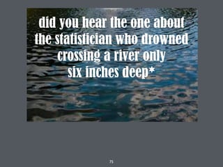 75
did you hear the one about
the statistician who drowned
crossing a river only
six inches deep*
 