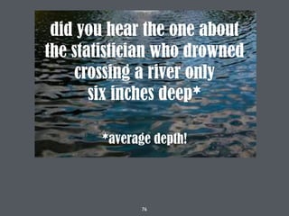 76
did you hear the one about
the statistician who drowned
crossing a river only
six inches deep*
*average depth!
 