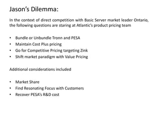 Jason’s Dilemma:
In the context of direct competition with Basic Server market leader Ontario,
the following questions are staring at Atlantic’s product pricing team
•
•
•
•

Bundle or Unbundle Tronn and PESA
Maintain Cost Plus pricing
Go for Competitive Pricing targeting Zink
Shift market paradigm with Value Pricing

Additional considerations included
• Market Share
• Find Resonating Focus with Customers
• Recover PESA’s R&D cost

 