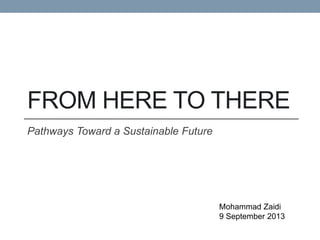FROM  HERE  TO  THERE  
Pathways  Toward  a  Sustainable  Future  
Mohammad  Zaidi  
9  September  2013  
 
