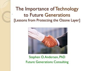 The Importance of Technology
to Future Generations
[Lessons from Protecting the Ozone Layer]
Stephen O.Andersen, PhD
Future Generations Consulting
 