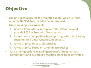 Objective
• The pricing strategy for the Atlantic bundle, which is Tronn
server with PESA tool, need to be determined.
• There are 4 options available.
1. Atlantic Computers can stay with the status quo and
provide PESA as free with Tronn server.
2. It can choose competitive based pricing, which is charging
customer to 4 times Ontario Zinc servers.
3. Arrive at price by cost-plus pricing.
4. Arrive at price based on value-in use pricing.
• Also other questions regarding product’s target market,
competitor’s and customer’s reaction need to be answered.
Atlantic Computer Analysis-
Group3
 