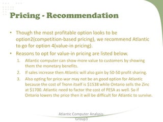 Pricing - Recommendation
• Though the most profitable option looks to be
option2(competition-based pricing), we recommend Atlantic
to go for option 4(value-in pricing).
• Reasons to opt for value-in pricing are listed below.
1. Atlantic computer can show more value to customers by showing
them the monetary benefits.
2. If sales increase then Atlantic will also gain by 50-50 profit sharing.
3. Also opting for price-war may not be an good option for Atlantic
because the cost of Tronn itself is $1538 while Ontario sells the Zinc
at $1700. Atlantic need to factor the cost of PESA as well. So if
Ontario lowers the price then it will be difficult for Atlantic to survive.
Atlantic Computer Analysis-
Group3
 