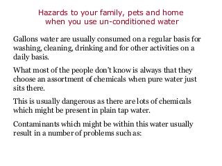 Hazards to your family, pets and home
        when you use un-conditioned water

Gallons water are usually consumed on a regular basis for
washing, cleaning, drinking and for other activities on a
daily basis.
What most of the people don't know is always that they
choose an assortment of chemicals when pure water just
sits there.
This is usually dangerous as there are lots of chemicals
which might be present in plain tap water.
Contaminants which might be within this water usually
result in a number of problems such as:
 