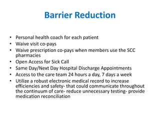 Barrier Reduction

• Personal health coach for each patient
• Waive visit co-pays
• Waive prescription co-pays when members use the SCC
  pharmacies
• Open Access for Sick Call
• Same Day/Next Day Hospital Discharge Appointments
• Access to the care team 24 hours a day, 7 days a week
• Utilize a robust electronic medical record to increase
  efficiencies and safety- that could communicate throughout
  the continuum of care- reduce unnecessary testing- provide
  medication reconciliation
 