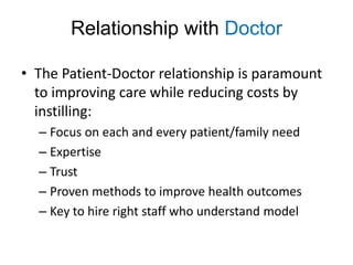 Relationship with Doctor

• The Patient-Doctor relationship is paramount
  to improving care while reducing costs by
  instilling:
  – Focus on each and every patient/family need
  – Expertise
  – Trust
  – Proven methods to improve health outcomes
  – Key to hire right staff who understand model
 
