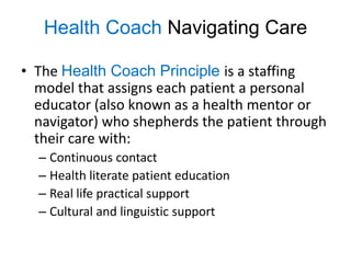Health Coach Navigating Care

• The Health Coach Principle is a staffing
  model that assigns each patient a personal
  educator (also known as a health mentor or
  navigator) who shepherds the patient through
  their care with:
  – Continuous contact
  – Health literate patient education
  – Real life practical support
  – Cultural and linguistic support
 
