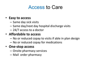Access to Care

• Easy to access
  – Same day sick visits
  – Same day/next day hospital discharge visits
  – 24/7 access to a doctor
• Affordable to access
  – No or reduced copay to visits if able in plan design
  – No or reduced copay for medications
• One-stop access
  – Onsite pharmacy services
  – Mail order pharmacy
 