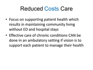 Reduced Costs Care
• Focus on supporting patient health which
  results in maintaining community living
  without ED and hospital stays
• Effective care of chronic conditions CAN be
  done in an ambulatory setting if vision is to
  support each patient to manage their health
 