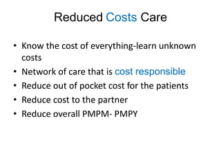 Reduced Costs Care

• Know the cost of everything-learn unknown
  costs
• Network of care that is cost responsible
• Reduce out of pocket cost for the patients
• Reduce cost to the partner
• Reduce overall PMPM- PMPY
 