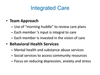 Integrated Care

• Team Approach
  – Use of “morning huddle” to review care plans
  – Each member ‘s input is integral to care
  – Each member is invested in the vision of care
• Behavioral Health Services
  – Mental health and substance abuse services
  – Social services to access community resources
  – Focus on reducing depression, anxiety and stress
 
