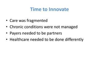 Time to Innovate
•   Care was fragmented
•   Chronic conditions were not managed
•   Payers needed to be partners
•   Healthcare needed to be done differently
 