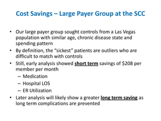 Cost Savings – Large Payer Group at the SCC

• Our large payer group sought controls from a Las Vegas
  population with similar age, chronic disease state and
  spending pattern
• By definition, the “sickest” patients are outliers who are
  difficult to match with controls
• Still, early analysis showed short term savings of $208 per
  member per month
   – Medication
   – Hospital LOS
   – ER Utilization
• Later analysis will likely show a greater long term saving as
  long term complications are prevented
 