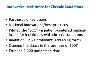 Innovative Healthcare for Chronic Conditions


• Partnered on solutions
• National innovations/best practices
• Piloted the “SCC” - a patient-centered medical
  home for individuals with chronic conditions
• Invitation Only Enrollment (screening form)
• Opened the doors in the summer of 2007
• Enrolled 2,600 patients to date
 
