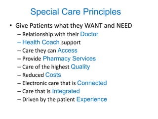 Special Care Principles
• Give Patients what they WANT and NEED
  – Relationship with their Doctor
  – Health Coach support
  – Care they can Access
  – Provide Pharmacy Services
  – Care of the highest Quality
  – Reduced Costs
  – Electronic care that is Connected
  – Care that is Integrated
  – Driven by the patient Experience
 