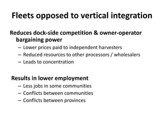 Fleets opposed to vertical integration
Reduces dock-side competition & owner-operator
bargaining power
– Lower prices paid to independent harvesters
– Reduced resources to other processors / wholesalers
– Leads to concentration

Results in lower employment
– Less jobs in some communities
– Conflicts between communities
– Conflicts between provinces

 