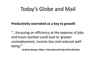 Today’s  Globe  and  Mail
Productivity overrated as a key to growth

“…focussing on efficiency at the expense of jobs
and  hours  worked  could  lead  to  ‘greater  
unemployment, income loss and reduced wellbeing’.”
- Andrew Sharpe, Editor International Productivity Monitor

 