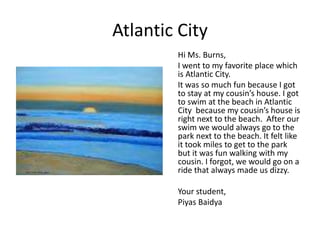 Atlantic City
Hi Ms. Burns,
I went to my favorite place which
is Atlantic City.
It was so much fun because I got
to stay at my cousin’s house. I got
to swim at the beach in Atlantic
City because my cousin’s house is
right next to the beach. After our
swim we would always go to the
park next to the beach. It felt like
it took miles to get to the park
but it was fun walking with my
cousin. I forgot, we would go on a
ride that always made us dizzy.
Your student,
Piyas Baidya
 
