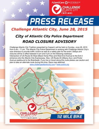  
 
   
Challenge Atlantic City, June 28, 2015
City of Atlantic City Police Department
ROAD CLOSURE ADVISORY
Challenge Atlantic City Triathlon presented by Caesar’s will be held on Sunday, June 28, 2015
from 6 am - 11 pm. The Atlantic City Police Department is working with Challenge Atlantic City’s
race directors to provide traffic control as well as a safety plan for the event. Delays and
closures will be in effect between 6 am and 5 pm on the following roadways:
Intersection of US Route 40 West (Black Horse Pike) and West End Avenue to the Exit 2
entrance onto the Atlantic City Expressway. Also, US Route 40 (Albany Ave.) and Porter
Avenue eastbound to the Boardwalk. If you live or travel along this route please use caution and
plan to take an alternate route during this time. Race map attached.
www.challengeatlanticcity.com / www.aclink.org 
 