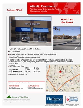 Atlantic Commons
                                                                            Atlantic Avenue & Campostella Road
         For Lease RETAIL
                                                                            Chesapeake, Virginia



                                                                                                                                        Food Lion
                                                                                                                                        Anchored




            • 1,875 SF available at former Movie Gallery
            • 63,639 SF total
            • Located at intersection of Atlantic Avenue and Campostella Road
            • Food Lion/Rite Aid anchored development
            • Traffic Counts: 27,000 cars per day between Military Highway & Campostella Road on
              Battlefield Blvd.; 19,000 cars per day between Campostella Road & Providence Road on
              Atlantic Ave.
            • 2008 Demographics:
                                                           3 Mile               5 Mile
                Population                                 76,712               227,642
                Avg. HH Income                             $54,802              $58,382
            • Lease price: $22.00 PSF




              For more information please contact:

              KEVIN O’KEEFE                                          NATALIE HUCKE
              757.499.2790                                           757.213.4142
              kevin.okeefe@thalhimer.com                             natalie.hucke@thalhimer.com




Although the information contained herein was provided by sources
believed to be reliable, Thalhimer makes no representation, expressed
or implied, as to its accuracy and said information is subject to errors,
omissions or changes.

                                                                                                     Westmoreland Building, 5700 Cleveland       Richmond . Virginia Beach . Newport News
                                                                                                   Street, Suite 400, Virginia Beach, VA 23462         Fredericksburg . Roanoke
 