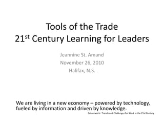 Tools of the Trade21st Century Learning for Leaders Jeannine St. Amand November 26, 2010 Halifax, N.S. We are living in a new economy – powered by technology, fueled by information and driven by knowledge. Futurework - Trends and Challenges for Work in the 21st Century 