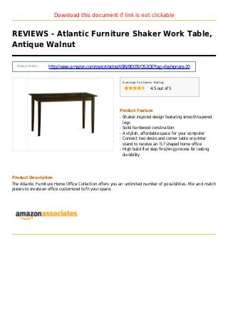 Download this document if link is not clickable
REVIEWS - Atlantic Furniture Shaker Work Table,
Antique Walnut
Product Details :
http://www.amazon.com/exec/obidos/ASIN/B003VQS2QE?tag=fashionara-20
Average Customer Rating
4.5 out of 5
Product Feature
Shaker inspired design featuring smooth taperedq
legs
Solid hardwood constructionq
A stylish, affordable space for your computerq
Connect two desks and corner table or printerq
stand to receive an ?L? shaped home office
High build five step finishing process for lastingq
durability
Product Description
The Atlantic Furniture Home Office Collection offers you an unlimited number of possibilities. Mix and match
pieces to create an office customized to fit your space.
 