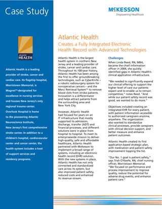 Case Study

                                       Atlantic Health
                                       Creates a Fully Integrated Electronic
                                       Health Record with Advanced Technologies
                                       Atlantic Health is the largest       Challenges
                                       health system in northern New        When Linda Reed, RN, MBA,
                                       Jersey and a leading provider of     became the chief information
                                       stroke, cancer and cardiac care.     officer in 2004, she quickly
Atlantic Health is a leading           Throughout its 100-year history,     identified gaps in Atlantic Health’s
provider of stroke, cancer and         Atlantic Health has been among       clinical application infrastructure.
                                       the first to offer groundbreaking
cardiac care. Its flagship hospital,   technologies, such as CyberKnife –   “We needed to significantly expand
                                       a robotic radiosurgery system for    our clinical offering to support the
Morristown Memorial, is                nonoperative cancers – and the       higher level of care our patients
MagnetTM-designated for                Merci Retrieval SystemTM to remove   expect and to enable us to remain
                                       blood clots from stroke patients.    competitive,” notes Reed. “And
excellence in nursing services         Innovation is a differentiator       while our patient safety record was
                                       and helps attract patients from      good, we wanted to do more.”
and houses New Jersey’s only           the surrounding area and
regional trauma center.                New York City.                       Objectives included creating an
                                                                            integrated EHR for every patient,
Overlook Hospital is home              However, Atlantic Health             with patient information accessible
                                       had focused for years on an          to authorized caregivers anytime,
to the pioneering Atlantic             IT infrastructure that mostly        anywhere. The organization
Neuroscience Institute,                supported its admission,             also wanted to standardize
                                       discharge, transfer (ADT) and        clinical processes, provide caregivers
New Jersey’s first comprehensive       financial processes, and different   with clinical decision support, and
                                       solutions were in place from         better measure and enhance
stroke center. In addition to a        hospital to hospital. To meet its    patient outcomes.
children’s hospital, cardiovascular    enterprisewide mission to deliver
                                       high-quality, safe and affordable    Atlantic Health created its first
center and cancer center, the          healthcare, Atlantic Health          application-based strategic plan,
                                       partnered with McKesson to           with medication and patient safety
health system includes a host          implement a broad range of           improvement topping the list.
of support services and                systems, including an electronic
                                       health record (EHR) solution.        “Our No. 1 goal is patient safety,”
residency programs.                    With the new systems in place,       says Trish O’Keefe, RN, chief nursing
                                       Atlantic Health has not only         officer, Morristown Memorial.
                                       connected and standardized           “We focused on performance and
                                       care across its system, but          process improvement to improve
                                       also improved patient safety,        quality, reduce the potential for
                                       reduced costs and enhanced           adverse drug events, and enhance
                                       its revenue stream.                  patient care.”
 