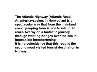 The Atlantic Highway (Atlantic Road, Atlanterhavsveien, in Norwegian) is a spectacular way that from the mainland coast, jumping from island to island, to reach Averøy on a fantastic journey through twisting bridges over the sea in impossible foreshortening . It is no coincidence that this road is the second most visited tourist destination in Norway. 