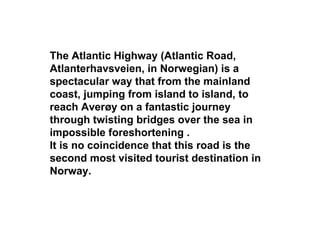 The Atlantic Highway (Atlantic Road,
Atlanterhavsveien, in Norwegian) is a
spectacular way that from the mainland
coast, jumping from island to island, to
reach Averøy on a fantastic journey
through twisting bridges over the sea in
impossible foreshortening .
It is no coincidence that this road is the
second most visited tourist destination in
Norway.
 