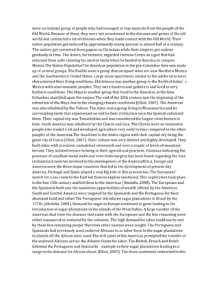 were an isolated group of people who had managed to stay separate from the people of the
Old World. Because of these, they were not accustomed to the diseases and germs of the old
world and contracted a lot of diseases when they made contact with the Old World. Their
native population got reduced by approximately ninety percent in almost half of a century.
The natives got converted from pagans to Christians while their empires got undone
gradually in time. The Aztecs, for instance, regarded Herman Cortes as a god that had
returned from exile claiming his ancient lands when he landed in America to conquer
Mexico.The Native PopulationThe Americas population in the pre-Columbus time was made
up of several groups. The Pueblo were a group that occupied what are now Northern Mexico
and the Southwestern United States. Large stone apartments similar to the adobe structures
characterized their living conditions. Chichimeca was another group in the North of today’ s
Mexico with semi-nomadic peoples. They were hunters and gatherers and lived in very
barbaric conditions. The Maya is another group that lived in the Americas at the time
Columbus stumbled upon the empire.The end of the 10th century saw the beginning of the
extinction of the Maya due to the changing climate conditions (Elliot, 2007). The Americas
was also inhabited by the Toltecs. The Aztec was a group living in Mesoamerica and its
surrounding lands that experienced an end to their civilization once the Spanish colonized
them. Their capital city was Tenochtitlan and was considered the largest cities known in
time. South America was inhabited by the Chavin and Inca. The Chavin were an innovative
people who traded a lot and developed agriculture very early in time compared to the other
peoples of the Americas.The Inca lived in the Andes region with their capital city being the
great city of Cusco (Elliot, 2007). Their culture was very distinct and highly developed. They
built cities with precision, unmatched stonework and over a couple of levels of mountain
terrain. They utilized terrace farming in their agricultural practices. Evidence indicating the
presence of excellent metal work and even brain surgery has been found regarding the Inca
civilization.Countries involved in the development of the AmericaAfrica, Europe and
America were the three major countries that led to the development of present day
America. Portugal and Spain played a very big role in this process too. The Europeans’
search for a sea route to the East led them to explore westward. This exploration took place
in the late 15th century and led them to the Americas (Abulafia, 2008). The Europeans and
the Spaniards both saw the numerous opportunities of wealth offered by the Americas.
South and Central America were targeted by the Spaniards and the Portuguese for their
abundant Gold and silver.The Portuguese introduced sugar plantations in Brazil by the
1570s (Abulafia, 2008). Demand for sugar in Europe continued to grow leading to the
introduction of sugar plantations in the islands of the West Indies. A large number of the
Americas died from the diseases that came with the Europeans and the few remaining were
either massacred or enslaved by the colonists. The high demand for labor could not be met
by these few remaining people therefore other sources were sought. The Portuguese and
Spaniards had previously used enslaved Africans to as labor force in the sugar plantations
in islands off the African west coast.The rich lands of the Americas prompted the transfer of
the enslaved Africans across the Atlantic Ocean for labor. The British, French and Dutch
followed the Portuguese and Spaniards’ example in their sugar plantations leading to a
surge in the demand for African slaves (Elliot, 2007). The three continents interacted in this
 