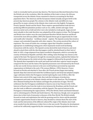 trade to eventually lead to present day America. The Americans liberated themselves from
the British rule in the revolution. After the abolition of the trade in slaves, the Africans
transported across the Atlantic Ocean remained in America accounting for the black
population there. The Americas and the Europeans related sexually and gave birth to the
present day American people.The colonies in the Atlantic trade and different crops
grownThe six major colonies in the Atlantic slave trade were the English, Portuguese,
French, Spanish, Danish and the Dutch. These empires operated behind trade barriers
producing different plantation produce such as rice, coffee, alcohol and sugar. Some
precious metal such as Gold and silver were also included as trade goods. Sugar proved
most valuable in the trade therefore was adopted by all the empires in time. The Portuguese
and British slave traders were the most dominant therefore British Americas and Brazil
received the most Africans (Elliot, 2007).The Spanish throne got an opportunity for trade
and wealth after Columbus’ Caribbean islands’ exploits. The Spanish society then loved to
conquer and contended frequently with other empires. The society practiced the culture of
expansion. The crown of Castile was a strategic region that Columbus considered
appropriate in establishing trading posts where Spaniards would work facilitating
transactions with the natives. The Spanish society desired the land of America and went
ahead to attack them with the idea that pagans could be attacked based on their lack of
faith. In 1493, a large shipment from Spain travelled to Hispaniola, which is currently the
country of Dominican Republic and Haiti. After settling, Santa Domingo was chosen as the
capital of the land. The Spaniard, through the encomienda system, exploited the Indians for
labor. Gold mining was the initial activity they engaged in followed by the growth of sugar.
The Spanish then expanded to the north and south and with their superior metal weapons
conquered the Incas and the Aztecs.The Spanish possessions were threatened by the French
on the new world. Serious interest in the new world had been prevented by separatist
organizations in Holland in the early 17th century (Meltzer, 1993). However, France
focused on Florida and attacked it. Soon after, the French pirates began intercepting
Spanish ships that entered and exited the Caribbean.Cyprus and Sicily had adopted complex
sugar cultivation before the Portuguese started exploring the coast of Africa. After the
Italians took control of the sugar trade, they took the techniques of production,
management and trade to the Atlantic islands and later to the Americas. The Portuguese
then obtained funding from the Italians and began the production of sugar. The first
settlement that the Portuguese established in America was in Sao Vincent in the 1530s.
Interest in Brazil arose from the trade in trees between the Brazilians and the French and
also the trade in different commodities with the Spanish. This spurred interest in the
Portuguese of dominating the region (Solow, 1991).The British, Dutch and Danish followed
suit in colonizing parts of North and South America. The Americas, though, were not good as
slaves due to their lack of immunity to diseases of the New World. The British initially
focused on trade and exploitation but with the growing need for slaves and the potential
economic opportunities found in America, they decided to colonize them.The start of the
trade and the interactions of the different culturesThe origin of the Atlantic slave trade
arose mostly from the deficiency in labor force in the new world. The plans for development
could not be sufficiently supported by the contemporary European population that was in
 